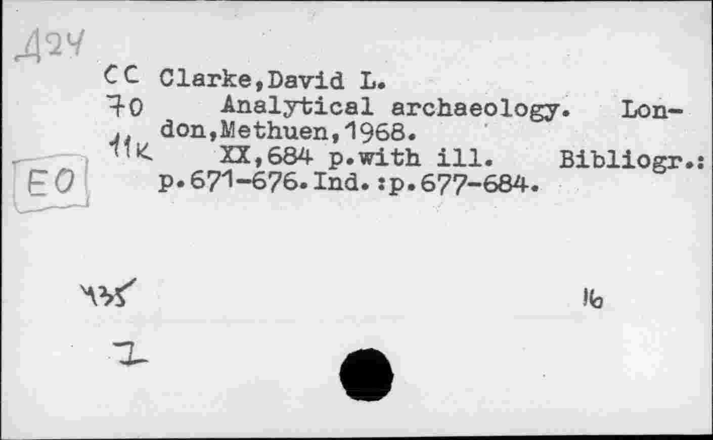 ﻿сc Clarke,David L.
І0 Analytical archaeology. Lon-
□ don,Methuen,1968.
"'К XX,684 p.with ill. Bibliogr.j p. 671-676. Ind. .-p.677-684.